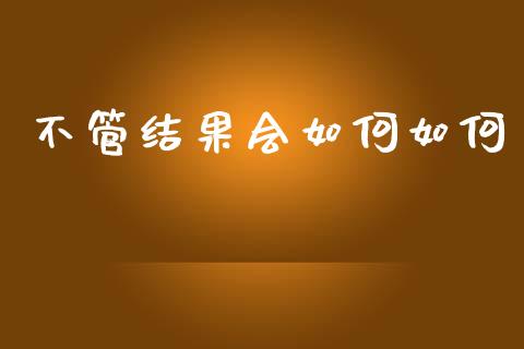 不管结果会如何如何_https://wap.fcdydaikuan.com_期货品种_第1张