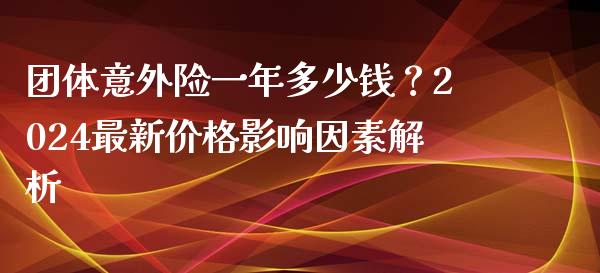团体意外险一年多少钱？2024最新价格影响因素解析_https://wap.fcdydaikuan.com_理财顾问_第1张