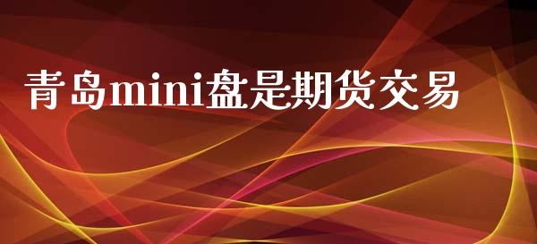 青岛mini盘是期货交易_https://wap.fcdydaikuan.com_理财顾问_第1张