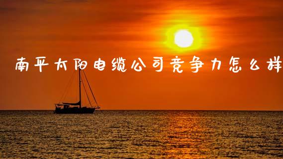 南平太阳电缆公司竞争力怎么样_https://wap.fcdydaikuan.com_理财顾问_第1张