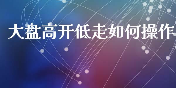 大盘高开低走如何操作_https://wap.fcdydaikuan.com_金融机构_第1张