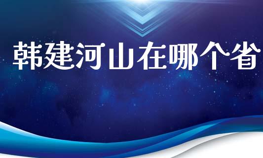 韩建河山在哪个省_https://wap.fcdydaikuan.com_期货品种_第1张