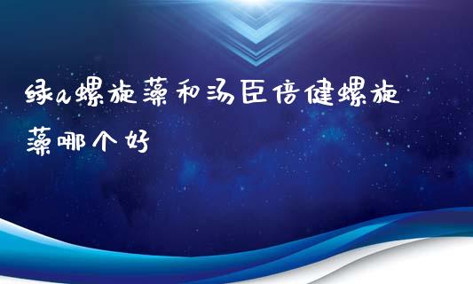 绿a螺旋藻和汤臣倍健螺旋藻哪个好_https://wap.fcdydaikuan.com_理财顾问_第1张