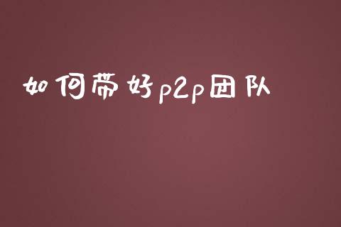 如何带好p2p团队_https://wap.fcdydaikuan.com_国际投资_第1张