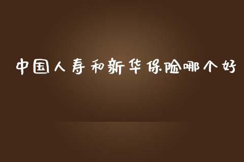 中国人寿和新华保险哪个好_https://wap.fcdydaikuan.com_期货品种_第1张