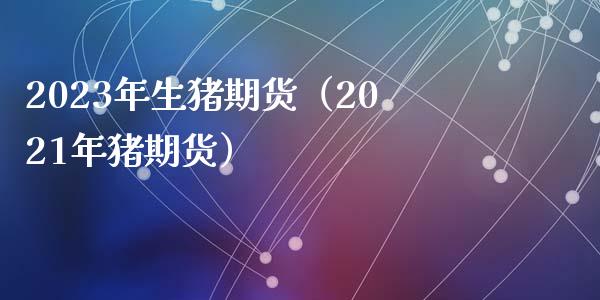 2023年生猪期货（2021年猪期货）_https://wap.fcdydaikuan.com_金融机构_第1张