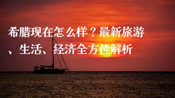 希腊现在怎么样？最新旅游、生活、经济全方位解析_https://wap.fcdydaikuan.com_新股数据_第1张