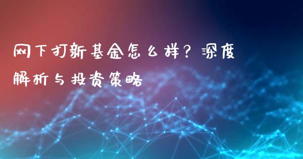 网下打新基金怎么样？深度解析与投资策略_https://wap.fcdydaikuan.com_金融机构_第1张