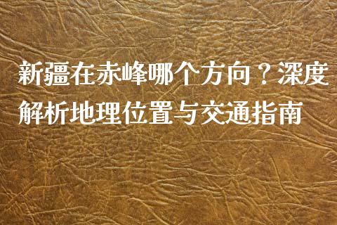 新疆在赤峰哪个方向？深度解析地理位置与交通指南_https://wap.fcdydaikuan.com_理财顾问_第1张
