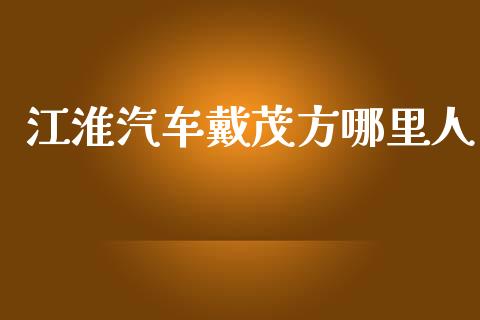 江淮汽车戴茂方哪里人_https://wap.fcdydaikuan.com_国际投资_第1张