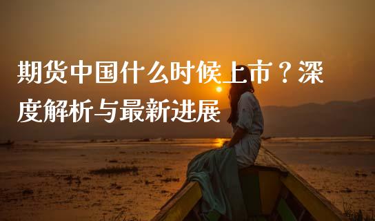 期货中国什么时候上市？深度解析与最新进展_https://wap.fcdydaikuan.com_期货品种_第1张