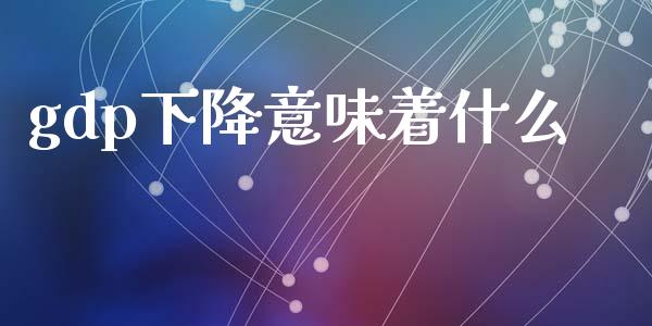 gdp下降意味着什么_https://wap.fcdydaikuan.com_新股数据_第1张