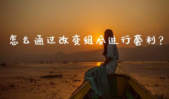 怎么通过改变组合进行套利？_https://wap.fcdydaikuan.com_期货品种_第1张