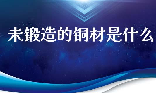 未锻造的铜材是什么_https://wap.fcdydaikuan.com_新股数据_第1张