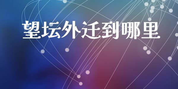 望坛外迁到哪里_https://wap.fcdydaikuan.com_国际投资_第1张