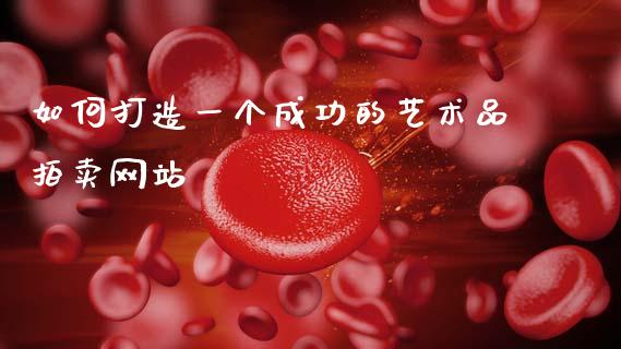 如何打造一个成功的艺术品拍卖网站_https://wap.fcdydaikuan.com_理财顾问_第1张