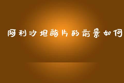 阿利沙坦酯片的前景如何_https://wap.fcdydaikuan.com_投资策略_第1张
