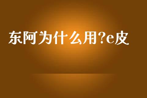 东阿为什么用?e皮_https://wap.fcdydaikuan.com_国际投资_第1张