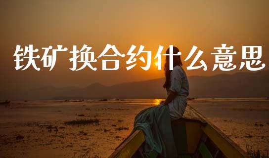 铁矿换合约什么意思_https://wap.fcdydaikuan.com_投资策略_第1张