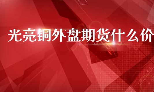 光亮铜外盘期货什么价_https://wap.fcdydaikuan.com_理财顾问_第1张