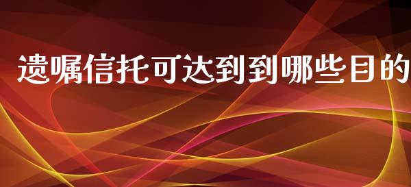 遗嘱信托可达到到哪些目的_https://wap.fcdydaikuan.com_理财顾问_第1张
