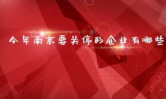 今年南京要关停的企业有哪些_https://wap.fcdydaikuan.com_金融机构_第1张