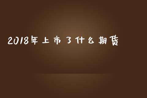 2018年上市了什么期货_https://wap.fcdydaikuan.com_新股数据_第1张