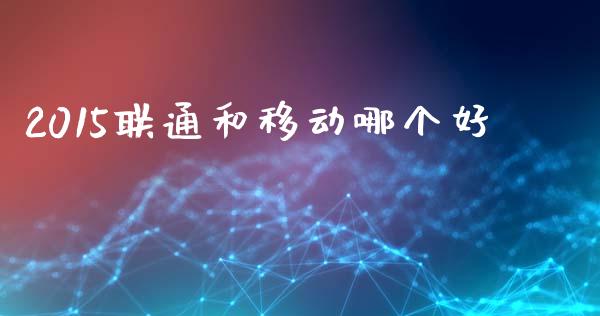 2015联通和移动哪个好_https://wap.fcdydaikuan.com_国际投资_第1张