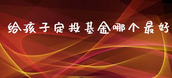 给孩子定投基金哪个最好_https://wap.fcdydaikuan.com_投资策略_第1张