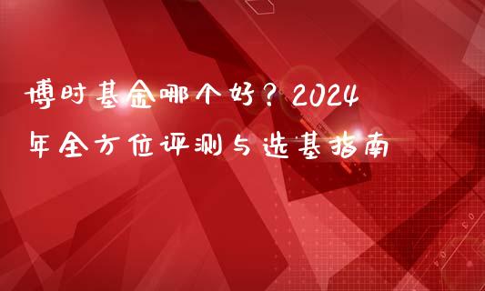 博时基金哪个好？2024年全方位评测与选基指南_https://wap.fcdydaikuan.com_国际投资_第1张