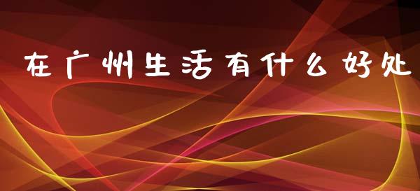 在广州生活有什么好处_https://wap.fcdydaikuan.com_理财顾问_第1张