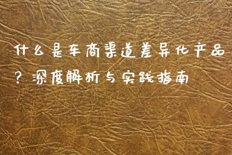 什么是车商渠道差异化产品？深度解析与实践指南_https://wap.fcdydaikuan.com_理财顾问_第1张