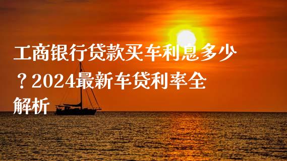 工商银行贷款买车利息多少？2024最新车贷利率全解析_https://wap.fcdydaikuan.com_投资策略_第1张