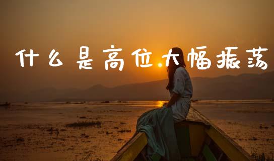 什么是高位大幅振荡_https://wap.fcdydaikuan.com_期货品种_第1张