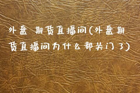 外盘 期货直播间(外盘期货直播间为什么都关门了)_https://wap.fcdydaikuan.com_投资策略_第1张