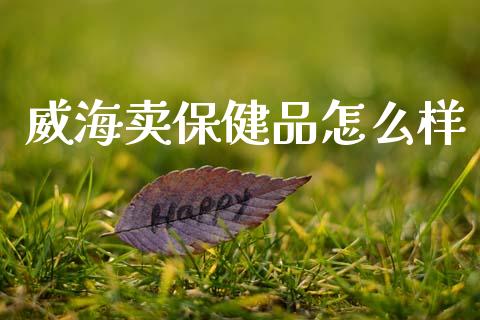 威海卖保健品怎么样_https://wap.fcdydaikuan.com_理财顾问_第1张