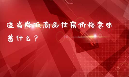 适当降低商品住房价格意味着什么？_https://wap.fcdydaikuan.com_国际投资_第1张