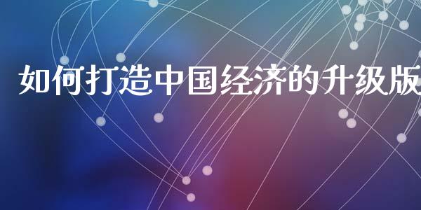 如何打造中国经济的升级版_https://wap.fcdydaikuan.com_期货品种_第1张