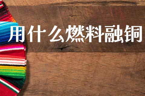 用什么燃料融铜_https://wap.fcdydaikuan.com_理财顾问_第1张