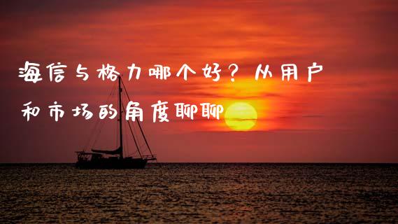 海信与格力哪个好？从用户和市场的角度聊聊_https://wap.fcdydaikuan.com_国际投资_第1张
