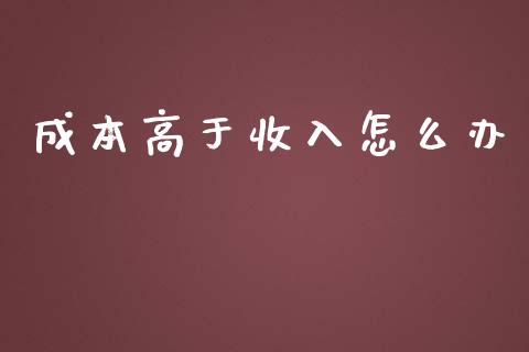 成本高于收入怎么办_https://wap.fcdydaikuan.com_新股数据_第1张