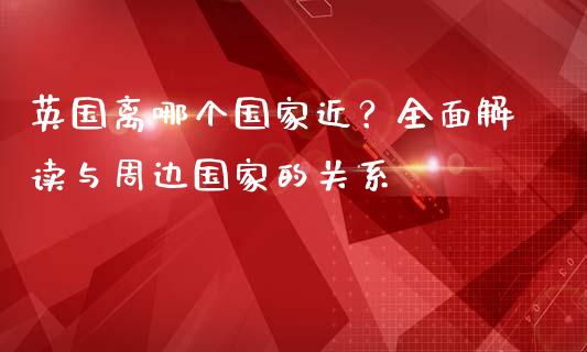 英国离哪个国家近？全面解读与周边国家的关系_https://wap.fcdydaikuan.com_国际投资_第1张
