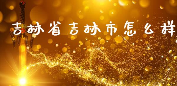 吉林省吉林市怎么样_https://wap.fcdydaikuan.com_理财顾问_第1张