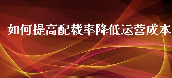 如何提高配载率降低运营成本_https://wap.fcdydaikuan.com_金融机构_第1张