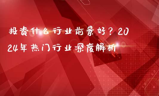 投资什么行业前景好？2024年热门行业深度解析_https://wap.fcdydaikuan.com_国际投资_第1张