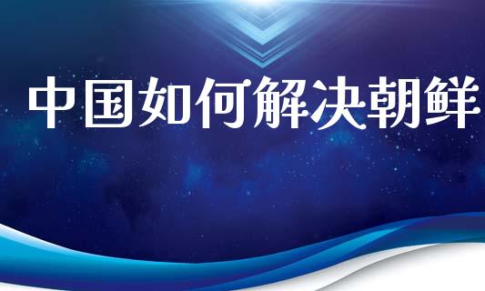中国如何解决朝鲜_https://wap.fcdydaikuan.com_投资策略_第1张