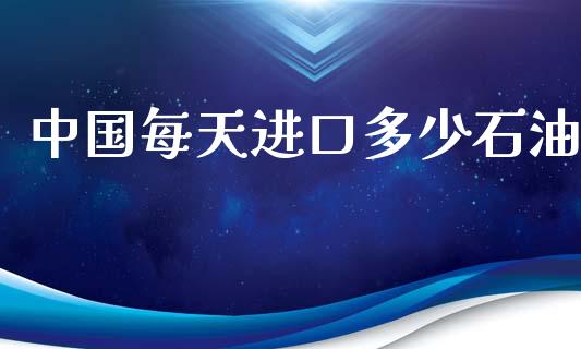 中国每天进口多少石油_https://wap.fcdydaikuan.com_期货品种_第1张