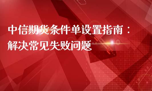 中信期货条件单设置指南：解决常见失败问题_https://wap.fcdydaikuan.com_金融机构_第1张