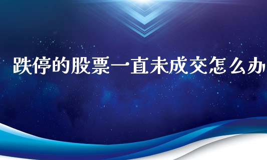 跌停的股票一直未成交怎么办_https://wap.fcdydaikuan.com_国际投资_第1张