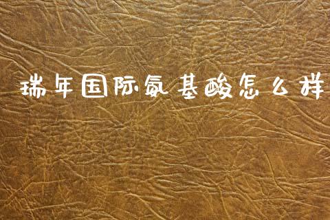 瑞年国际氨基酸怎么样_https://wap.fcdydaikuan.com_新股数据_第1张